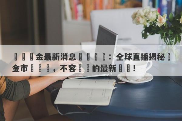 國際黃金最新消息實時報導：全球直播揭秘黃金市場動態，不容錯過的最新資訊！-第1张图片-要懂汇