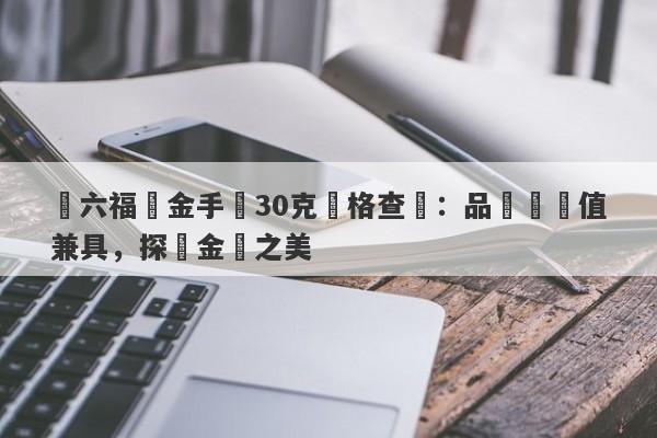 週六福黃金手鐲30克價格查詢：品質與價值兼具，探尋金飾之美-第1张图片-要懂汇