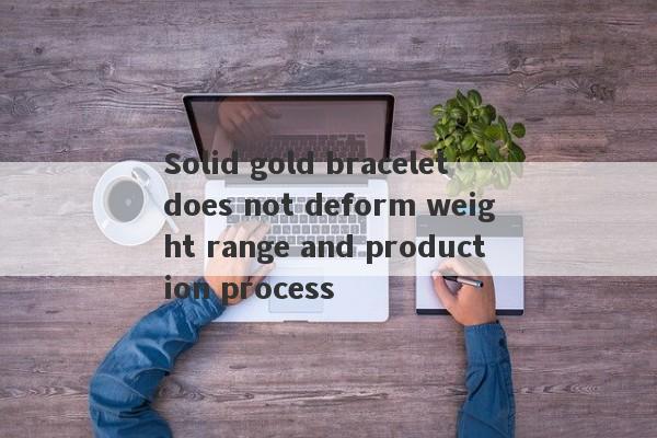 Solid gold bracelet does not deform weight range and production process-第1张图片-要懂汇