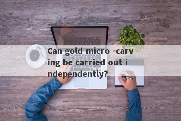 Can gold micro -carving be carried out independently?-第1张图片-要懂汇