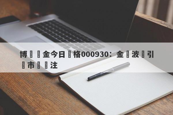 博時黃金今日價格000930：金價波動引發市場關注-第1张图片-要懂汇