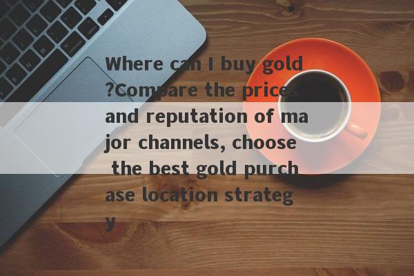 Where can I buy gold?Compare the prices and reputation of major channels, choose the best gold purchase location strategy-第1张图片-要懂汇