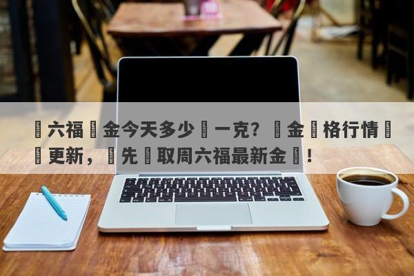 週六福黃金今天多少錢一克？黃金價格行情實時更新，搶先獲取周六福最新金價！-第1张图片-要懂汇