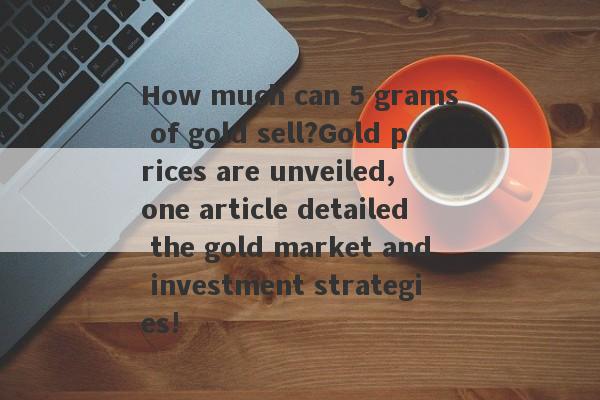 How much can 5 grams of gold sell?Gold prices are unveiled, one article detailed the gold market and investment strategies!-第1张图片-要懂汇