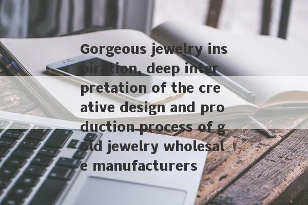 Gorgeous jewelry inspiration, deep interpretation of the creative design and production process of gold jewelry wholesale manufacturers-第1张图片-要懂汇