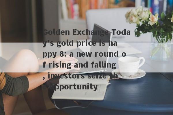 Golden Exchange Today's gold price is happy 8: a new round of rising and falling, investors seize the opportunity-第1张图片-要懂汇