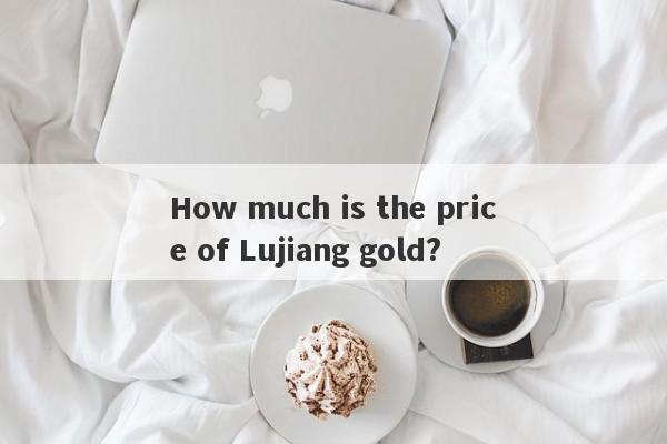 How much is the price of Lujiang gold?-第1张图片-要懂汇