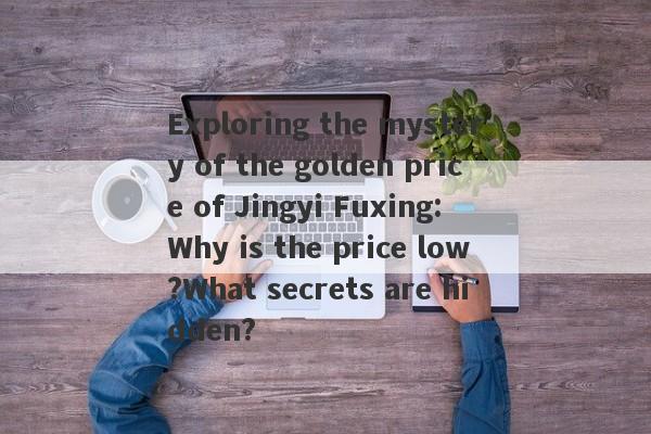 Exploring the mystery of the golden price of Jingyi Fuxing: Why is the price low?What secrets are hidden?-第1张图片-要懂汇