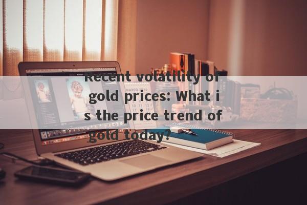 Recent volatility of gold prices: What is the price trend of gold today?-第1张图片-要懂汇