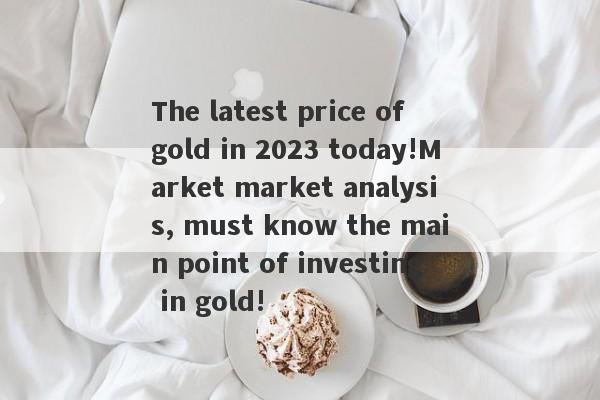 The latest price of gold in 2023 today!Market market analysis, must know the main point of investing in gold!-第1张图片-要懂汇