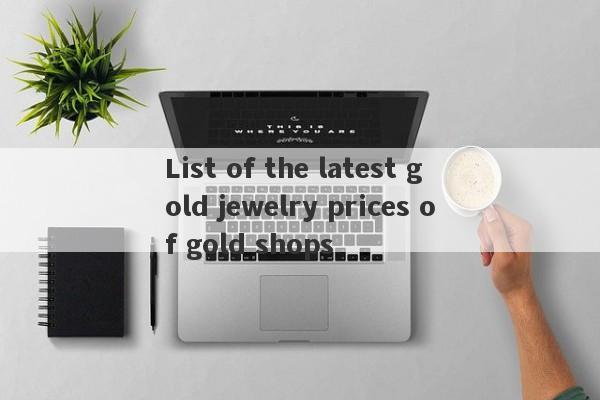 List of the latest gold jewelry prices of gold shops-第1张图片-要懂汇