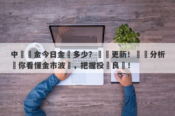 中國黃金今日金價多少？實時更新！專業分析帶你看懂金市波動，把握投資良機！-第1张图片-要懂汇