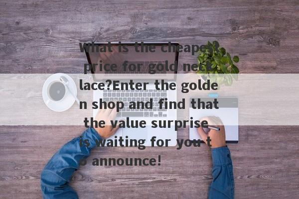 What is the cheapest price for gold necklace?Enter the golden shop and find that the value surprise is waiting for you to announce!-第1张图片-要懂汇