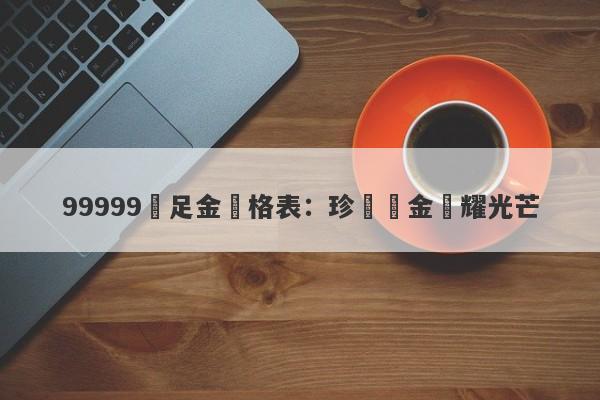 99999萬足金價格表：珍貴黃金閃耀光芒-第1张图片-要懂汇