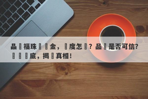 晶藝福珠寶黃金，純度怎樣？品質是否可信？撥開謎底，揭曉真相！-第1张图片-要懂汇