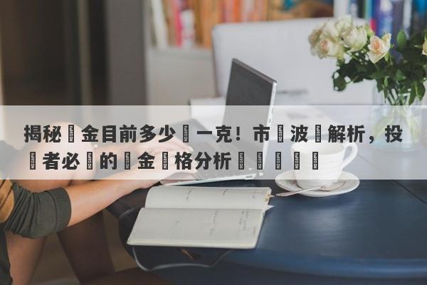 揭秘黃金目前多少錢一克！市場波動解析，投資者必讀的黃金價格分析與趨勢預測-第1张图片-要懂汇