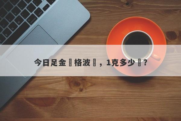 今日足金價格波動，1克多少錢？-第1张图片-要懂汇