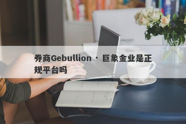 券商Gebullion · 巨象金业是正规平台吗-第1张图片-要懂汇