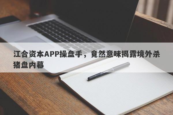 江合资本APP操盘手，竟然意味揭露境外杀猪盘内幕-第1张图片-要懂汇