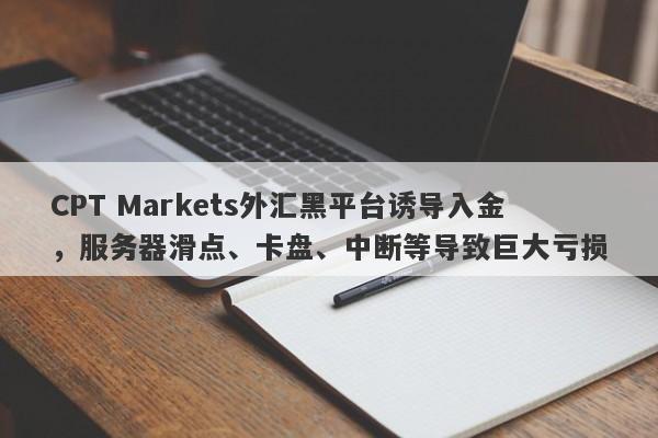 CPT Markets外汇黑平台诱导入金，服务器滑点、卡盘、中断等导致巨大亏损-第1张图片-要懂汇