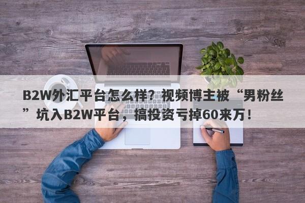 B2W外汇平台怎么样？视频博主被“男粉丝”坑入B2W平台，搞投资亏掉60来万！-第1张图片-要懂汇