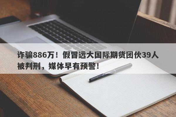 诈骗886万！假冒远大国际期货团伙39人被判刑，媒体早有预警！-第1张图片-要懂汇