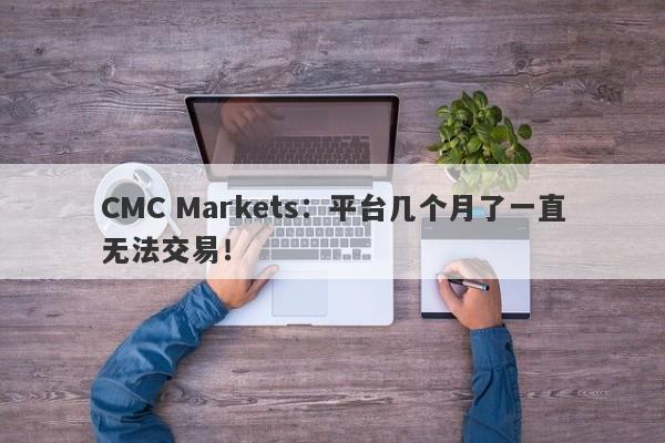 CMC Markets：平台几个月了一直无法交易！-第1张图片-要懂汇