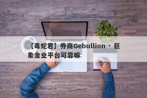 【毒蛇君】券商Gebullion · 巨象金业平台可靠嘛
-第1张图片-要懂汇