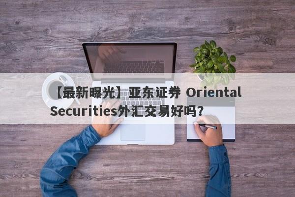 【最新曝光】亚东证券 Oriental Securities外汇交易好吗？
-第1张图片-要懂汇