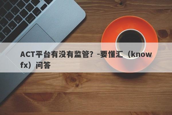 ACT平台有没有监管？-要懂汇（knowfx）问答-第1张图片-要懂汇