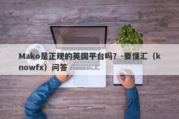 Mako是正规的英国平台吗？-要懂汇（knowfx）问答-第1张图片-要懂汇