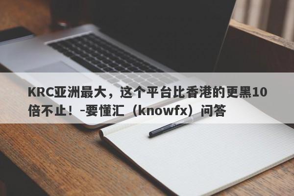 KRC亚洲最大，这个平台比香港的更黑10倍不止！-要懂汇（knowfx）问答-第1张图片-要懂汇