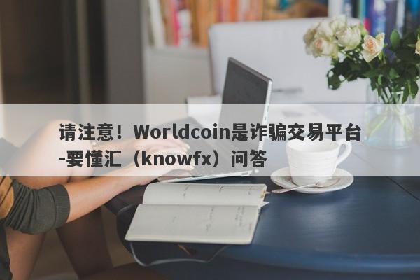 请注意！Worldcoin是诈骗交易平台-要懂汇（knowfx）问答-第1张图片-要懂汇