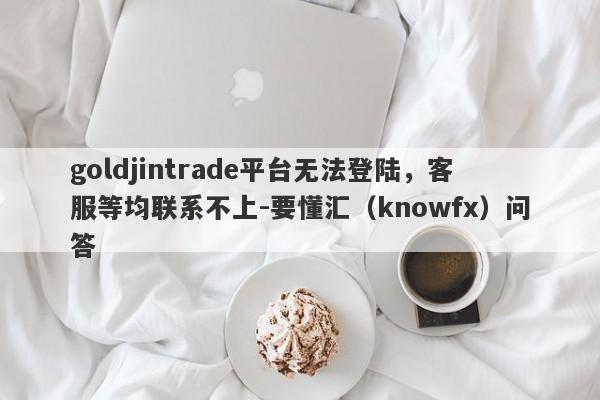 goldjintrade平台无法登陆，客服等均联系不上-要懂汇（knowfx）问答-第1张图片-要懂汇