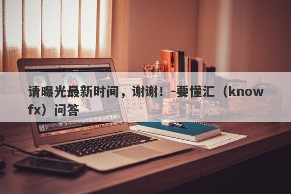 请曝光最新时间，谢谢！-要懂汇（knowfx）问答-第1张图片-要懂汇