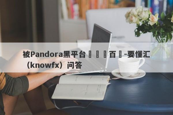 被Pandora黑平台詐騙數百萬-要懂汇（knowfx）问答-第1张图片-要懂汇