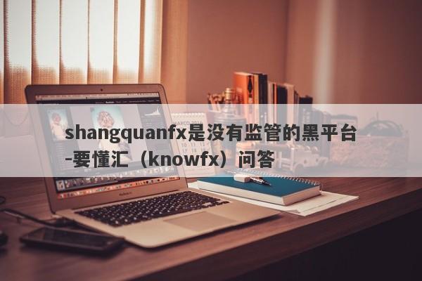 shangquanfx是没有监管的黑平台-要懂汇（knowfx）问答-第1张图片-要懂汇