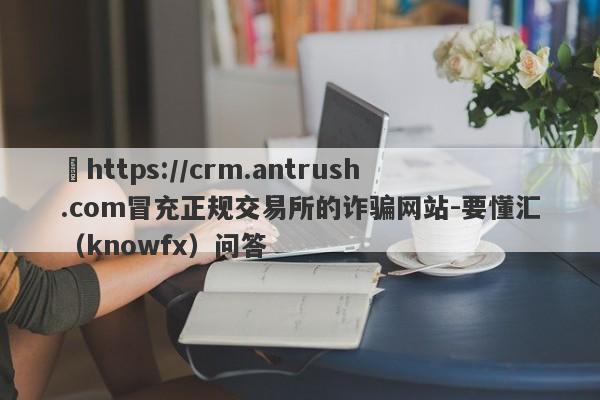 ​https://crm.antrush.com冒充正规交易所的诈骗网站-要懂汇（knowfx）问答-第1张图片-要懂汇