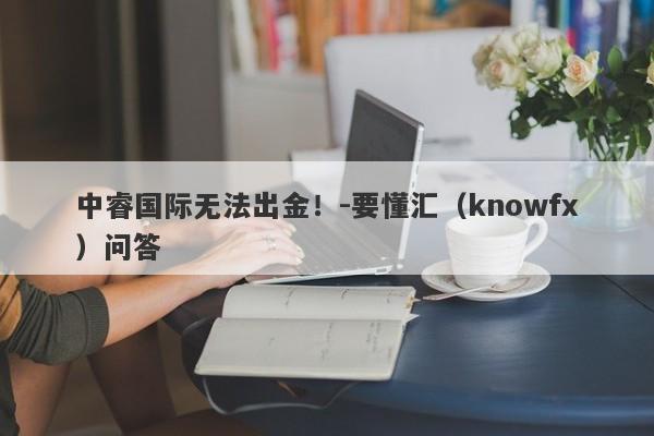 中睿国际无法出金！-要懂汇（knowfx）问答-第1张图片-要懂汇