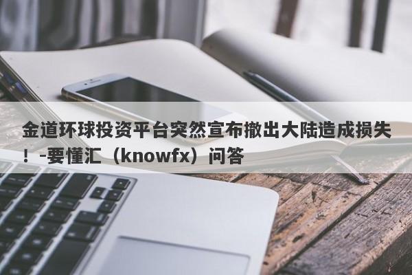 金道环球投资平台突然宣布撤出大陆造成损失！-要懂汇（knowfx）问答-第1张图片-要懂汇