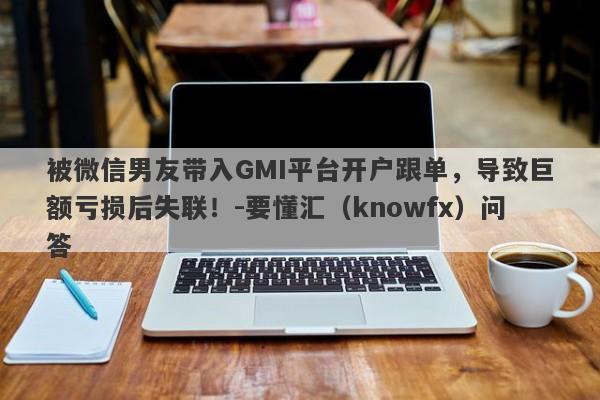 被微信男友带入GMI平台开户跟单，导致巨额亏损后失联！-要懂汇（knowfx）问答-第1张图片-要懂汇