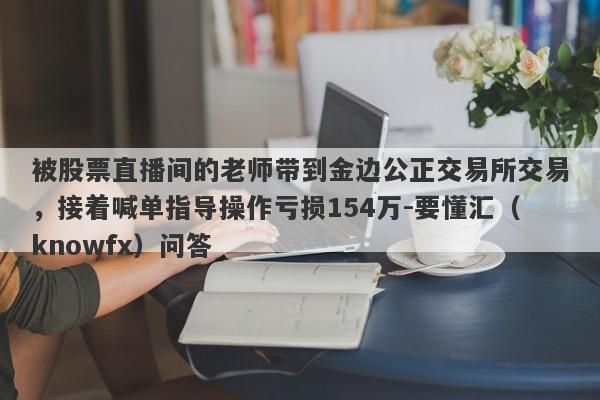 被股票直播间的老师带到金边公正交易所交易，接着喊单指导操作亏损154万-要懂汇（knowfx）问答-第1张图片-要懂汇