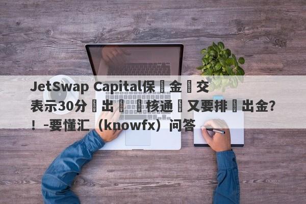 JetSwap Capital保證金繳交表示30分鐘出帳 審核通過又要排隊出金？！-要懂汇（knowfx）问答-第1张图片-要懂汇