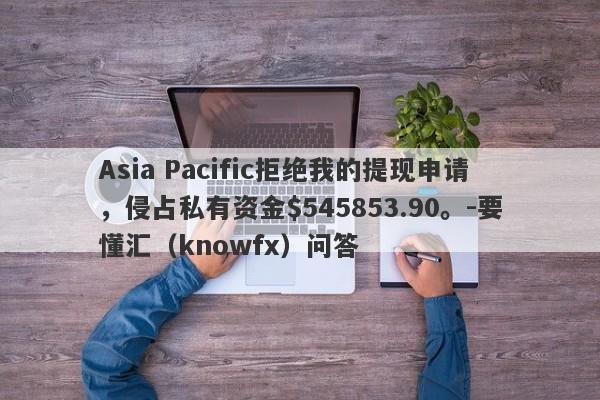 Asia Pacific拒绝我的提现申请，侵占私有资金$545853.90。-要懂汇（knowfx）问答-第1张图片-要懂汇