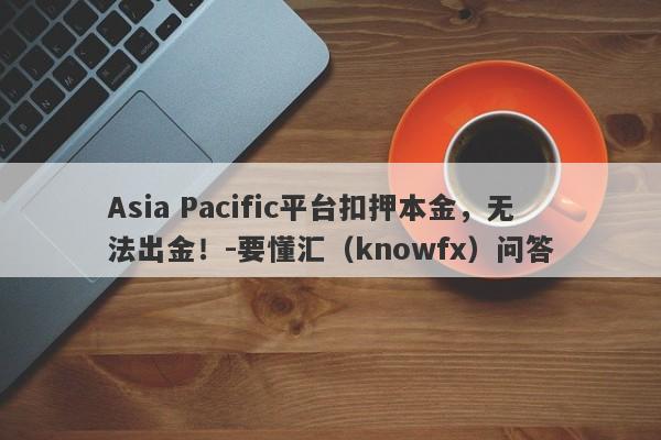 Asia Pacific平台扣押本金，无法出金！-要懂汇（knowfx）问答-第1张图片-要懂汇