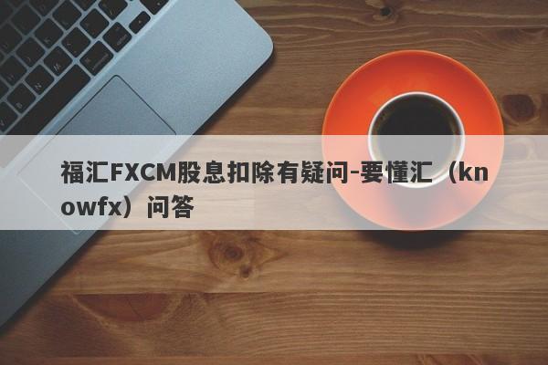 福汇FXCM股息扣除有疑问-要懂汇（knowfx）问答-第1张图片-要懂汇