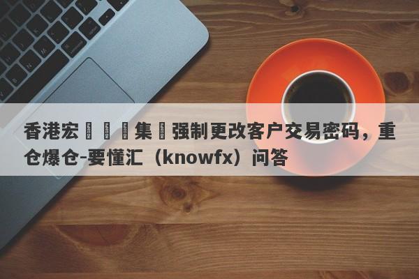 香港宏煒國際集團强制更改客户交易密码，重仓爆仓-要懂汇（knowfx）问答-第1张图片-要懂汇