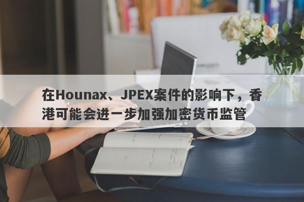 在Hounax、JPEX案件的影响下，香港可能会进一步加强加密货币监管-第1张图片-要懂汇