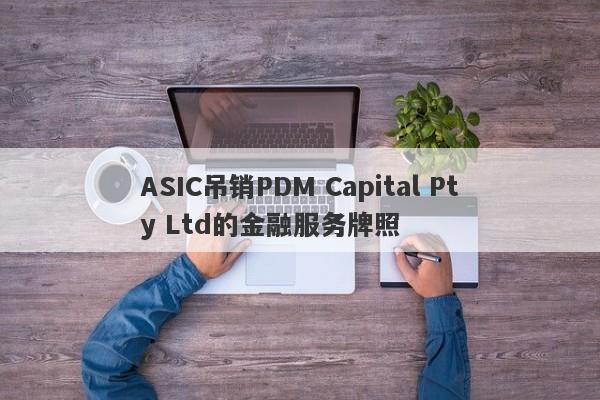 ASIC吊销PDM Capital Pty Ltd的金融服务牌照-第1张图片-要懂汇