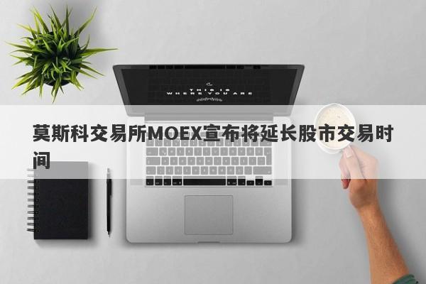 莫斯科交易所MOEX宣布将延长股市交易时间-第1张图片-要懂汇